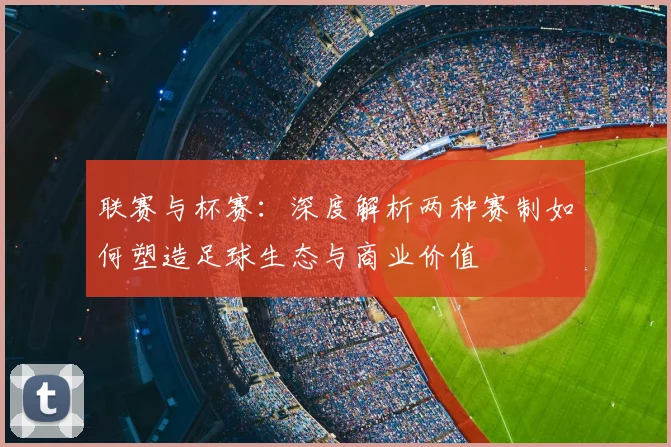 联赛与杯赛:深度解析两种赛制如何塑造足球生态与商业价值