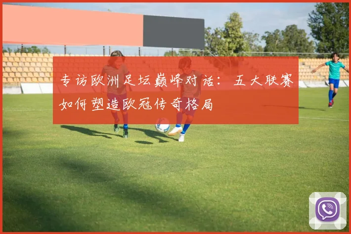 专访欧洲足坛巅峰对话：五大联赛如何塑造欧冠传奇格局