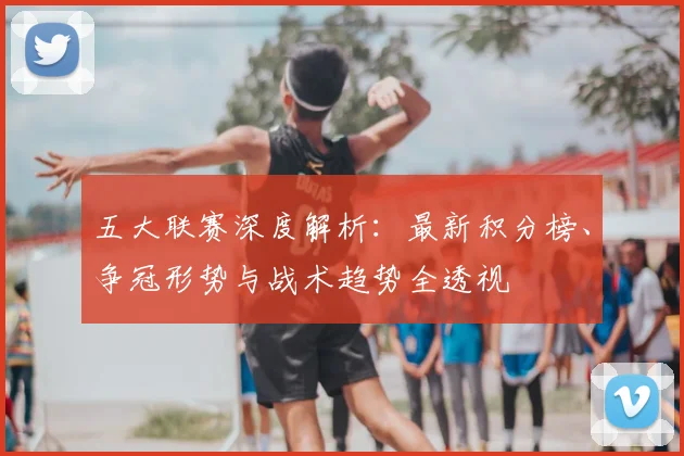 五大联赛深度解析:最新积分榜、争冠形势与战术趋势全透视