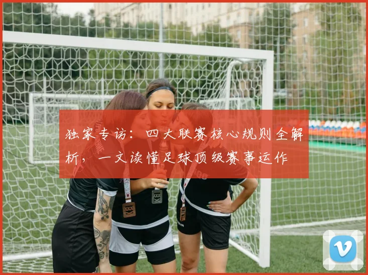 独家专访：四大联赛核心规则全解析，一文读懂足球顶级赛事运作