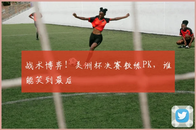 战术博弈！美洲杯决赛教练PK，谁能笑到最后