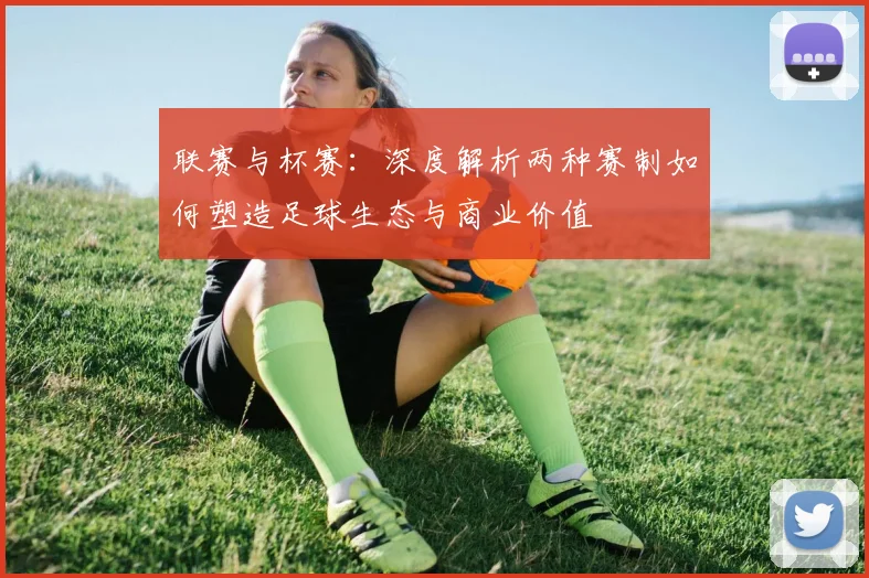 联赛与杯赛：深度解析两种赛制如何塑造足球生态与商业价值