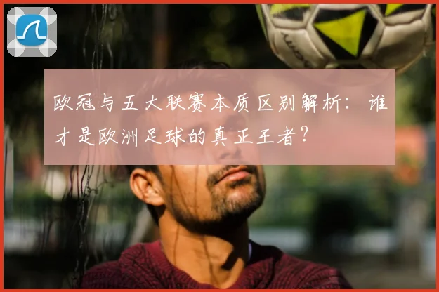 欧冠与五大联赛本质区别解析：谁才是欧洲足球的真正王者？