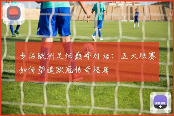 专访欧洲足坛巅峰对话：五大联赛如何塑造欧冠传奇格局