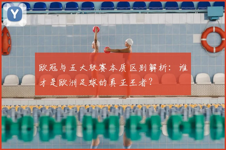 欧冠与五大联赛本质区别解析:谁才是欧洲足球的真正王者?