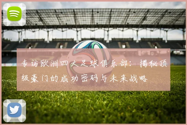 专访欧洲四大足球俱乐部:揭秘顶级豪门的成功密码与未来战略