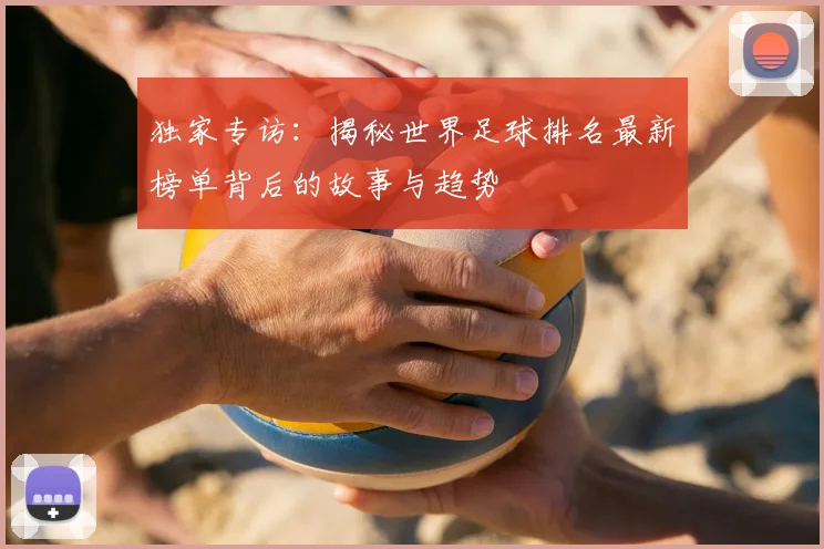独家专访:揭秘世界足球排名最新榜单背后的故事与趋势